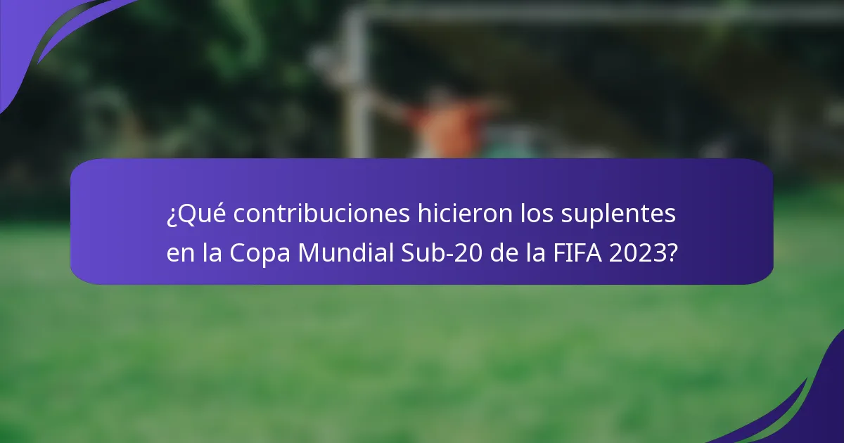 ¿Qué contribuciones hicieron los suplentes en la Copa Mundial Sub-20 de la FIFA 2023?