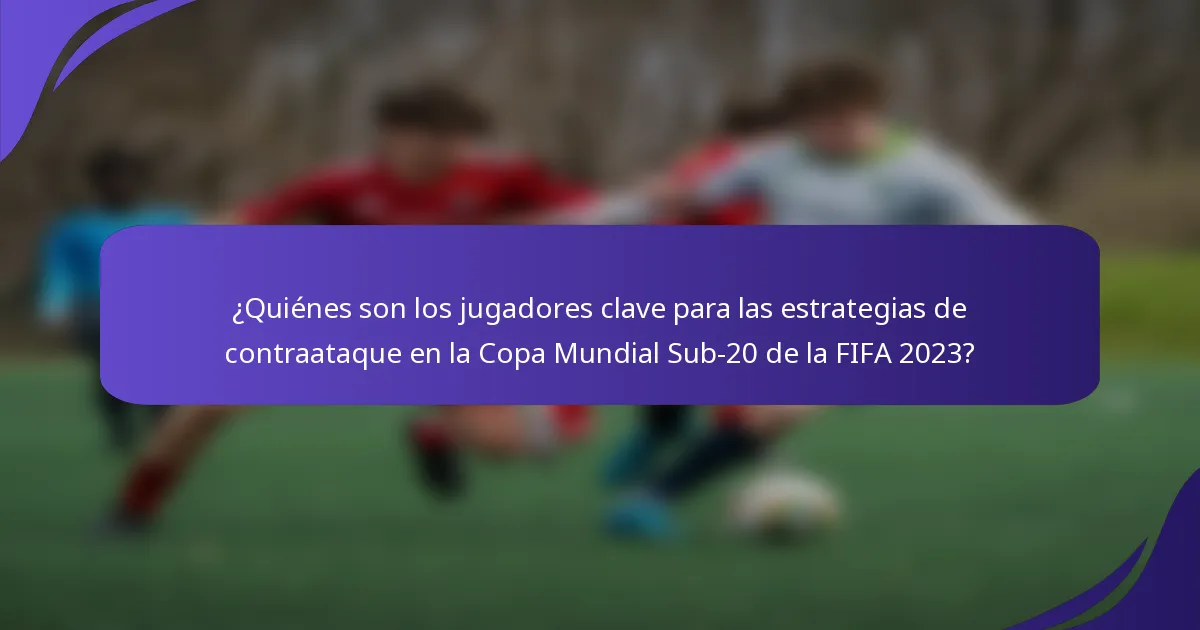 ¿Quiénes son los jugadores clave para las estrategias de contraataque en la Copa Mundial Sub-20 de la FIFA 2023?